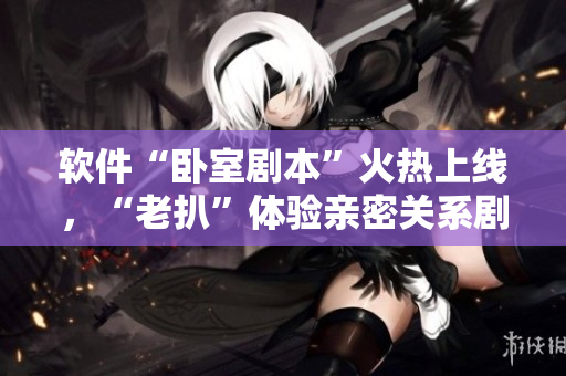 軟件“臥室劇本”火熱上線，“老扒”體驗親密關系劇情與演員陳紅互動！