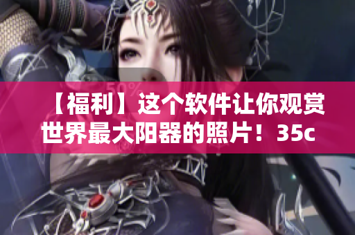 【福利】這個(gè)軟件讓你觀賞世界最大陽(yáng)器的照片！35cm真的太驚人了！