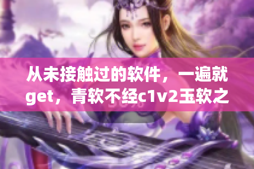 從未接觸過的軟件，一遍就get，青軟不經(jīng)c1v2玉軟之心得體驗(yàn)