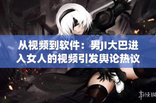 從視頻到軟件：男JI大巴進(jìn)入女人的視頻引發(fā)輿論熱議