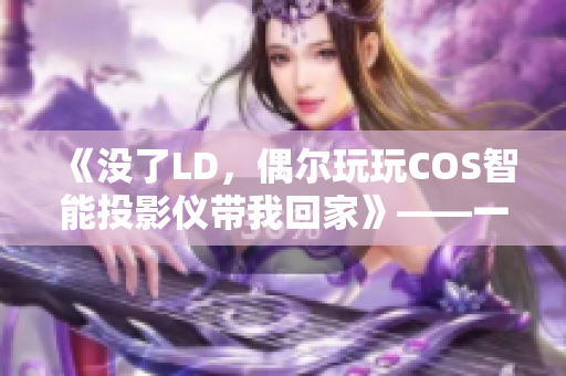 《沒(méi)了LD，偶爾玩玩COS智能投影儀帶我回家》——一個(gè)人夜晚的最佳拍檔