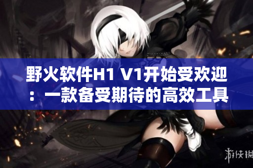 野火軟件H1 V1開始受歡迎：一款備受期待的高效工具