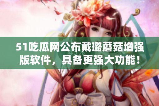51吃瓜網(wǎng)公布戴璐蘑菇增強(qiáng)版軟件，具備更強(qiáng)大功能！