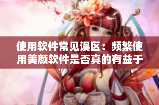 使用軟件常見誤區(qū)：頻繁使用美顏軟件是否真的有益于肌膚？