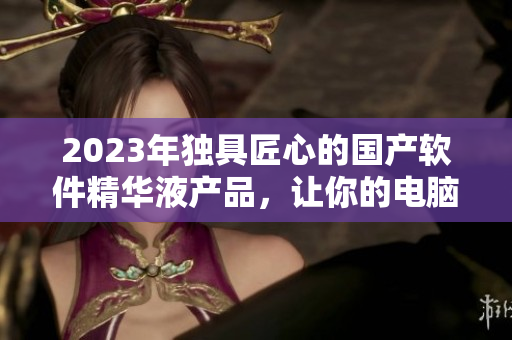 2023年獨具匠心的國產(chǎn)軟件精華液產(chǎn)品，讓你的電腦更快更穩(wěn)定