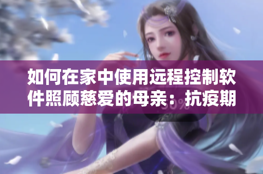 如何在家中使用遠程控制軟件照顧慈愛的母親：抗疫期間的必要之舉