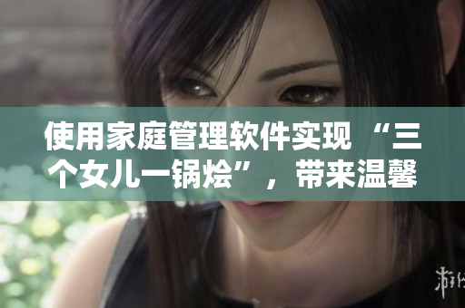 使用家庭管理軟件實現(xiàn) “三個女兒一鍋燴”，帶來溫馨大團圓！