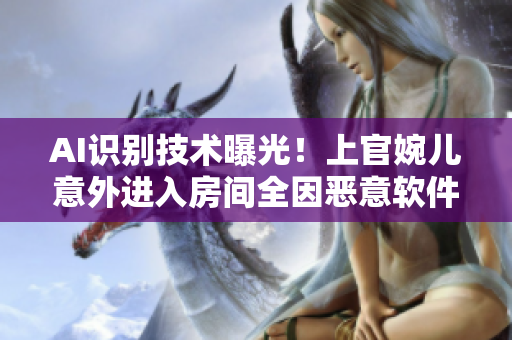 AI識別技術(shù)曝光！上官婉兒意外進入房間全因惡意軟件攻擊！