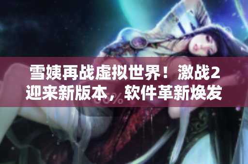 雪姨再戰(zhàn)虛擬世界！激戰(zhàn)2迎來新版本，軟件革新煥發(fā)新生
