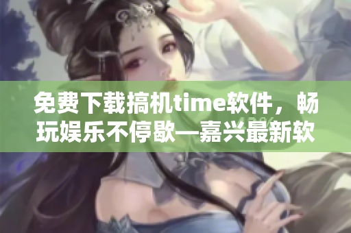 免費(fèi)下載搞機(jī)time軟件，暢玩娛樂不停歇—嘉興最新軟件推薦