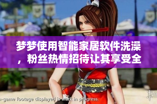 夢(mèng)夢(mèng)使用智能家居軟件洗澡，粉絲熱情招待讓其享受全新體驗(yàn)