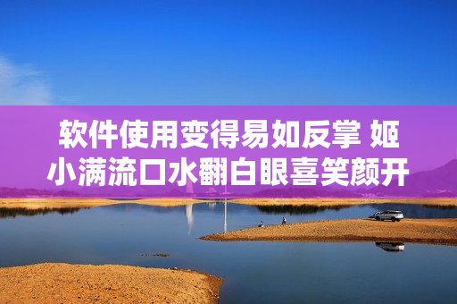 軟件使用變得易如反掌 姬小滿流口水翻白眼喜笑顏開
