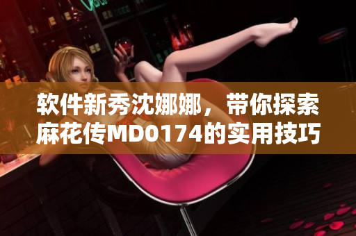 軟件新秀沈娜娜，帶你探索麻花傳MD0174的實(shí)用技巧和操作方法