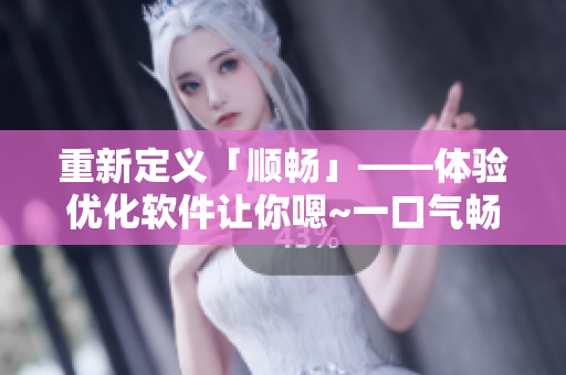 重新定義「順暢」——體驗優(yōu)化軟件讓你嗯~一口氣暢享高效率！