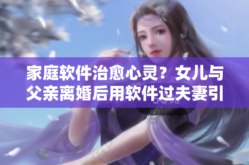 家庭軟件治愈心靈？女兒與父親離婚后用軟件過(guò)夫妻引關(guān)注