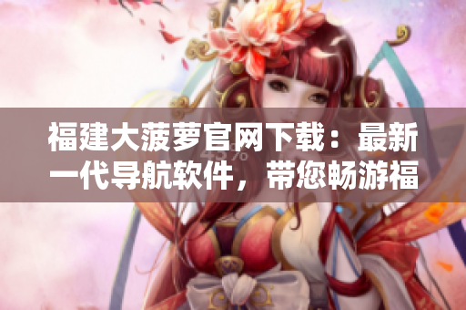 福建大菠蘿官網(wǎng)下載：最新一代導(dǎo)航軟件，帶您暢游福建！