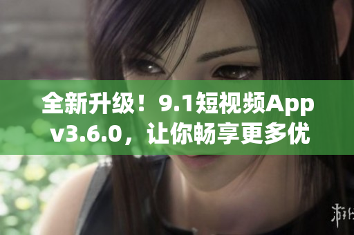 全新升級！9.1短視頻App v3.6.0，讓你暢享更多優(yōu)質(zhì)視頻內(nèi)容