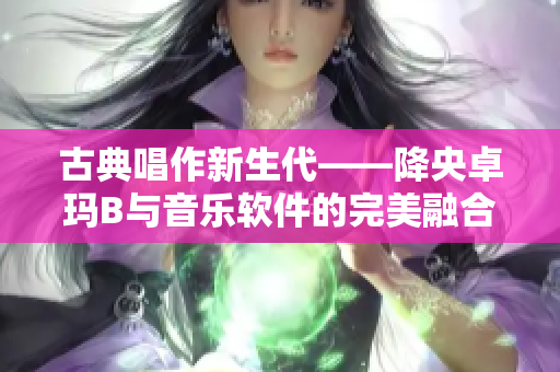 古典唱作新生代——降央卓瑪B與音樂軟件的完美融合