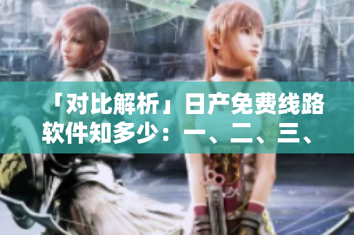 「對(duì)比解析」日產(chǎn)免費(fèi)線路軟件知多少：一、二、三、四區(qū)的區(qū)別