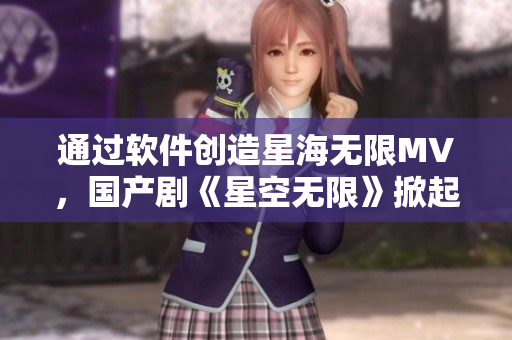 通過(guò)軟件創(chuàng)造星海無(wú)限MV，國(guó)產(chǎn)劇《星空無(wú)限》掀起熱潮
