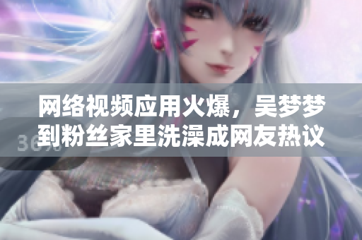 網(wǎng)絡(luò)視頻應(yīng)用火爆，吳夢(mèng)夢(mèng)到粉絲家里洗澡成網(wǎng)友熱議