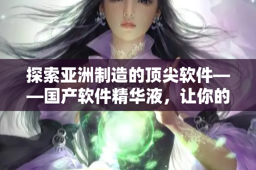 探索亞洲制造的頂尖軟件——國產(chǎn)軟件精華液，讓你的電腦運行更快！