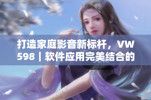 打造家庭影音新標桿，VW598｜軟件應用完美結(jié)合的家庭影院方案