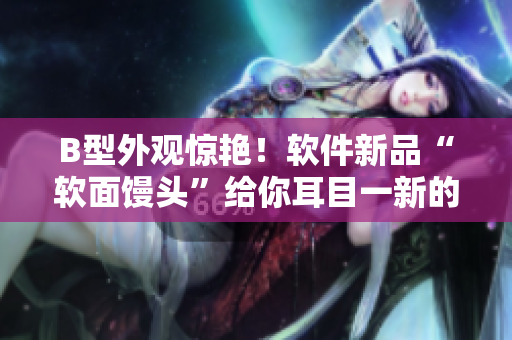 B型外觀驚艷！軟件新品“軟面饅頭”給你耳目一新的使用體驗