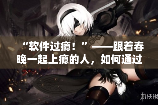 “軟件過癮！”——跟著春晚一起上癮的人，如何通過軟件化解瘋狂？！