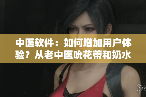 中醫(yī)軟件：如何增加用戶體驗(yàn)？從老中醫(yī)吮花蒂和奶水視頻中獲取靈感