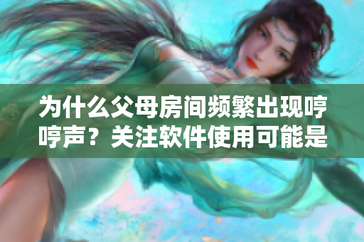 為什么父母房間頻繁出現(xiàn)哼哼聲？關(guān)注軟件使用可能是導(dǎo)致其原因之一