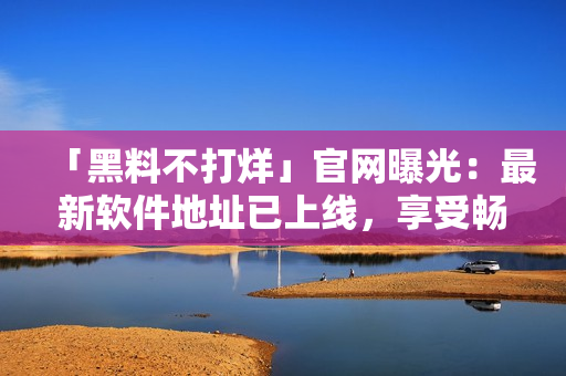 「黑料不打烊」官網(wǎng)曝光：最新軟件地址已上線，享受暢快體驗(yàn)！
