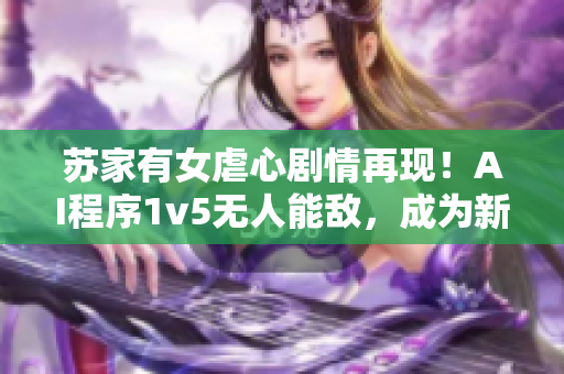 蘇家有女虐心劇情再現(xiàn)！AI程序1v5無(wú)人能敵，成為新一代軟件界翹楚
