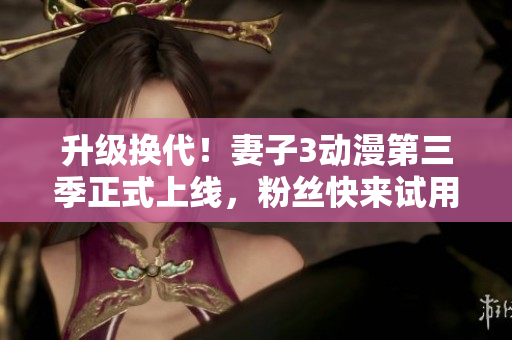 升級(jí)換代！妻子3動(dòng)漫第三季正式上線(xiàn)，粉絲快來(lái)試用軟件版本！