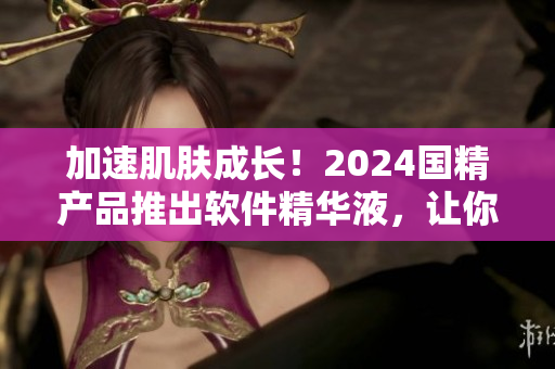 加速肌膚成長！2024國精產(chǎn)品推出軟件精華液，讓你的肌膚煥發(fā)新動力
