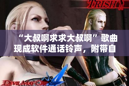 “大叔啊求求大叔啊”歌曲現(xiàn)成軟件通話鈴聲，附帶自定義選項(xiàng)