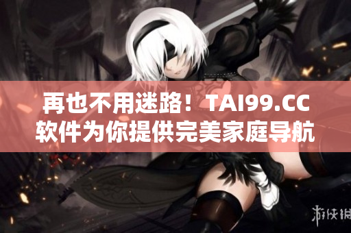 再也不用迷路！TAI99.CC軟件為你提供完美家庭導(dǎo)航！