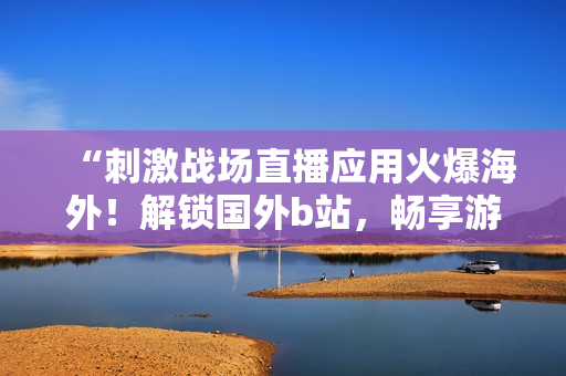 “刺激戰(zhàn)場直播應(yīng)用火爆海外！解鎖國外b站，暢享游戲直播新體驗！”