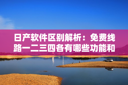 日產(chǎn)軟件區(qū)別解析：免費(fèi)線路一二三四各有哪些功能和特點(diǎn)？