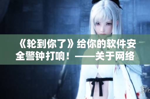 《輪到你了》給你的軟件安全警鐘打響！——關(guān)于網(wǎng)絡(luò)安全的警醒