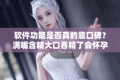 軟件功能是否真的靠口碑？滿嘴含精大口吞精了會懷孕嗎？