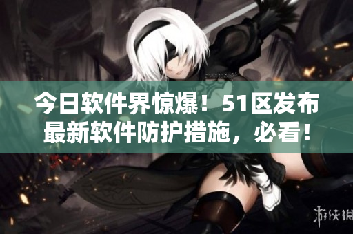 今日軟件界驚爆！51區(qū)發(fā)布最新軟件防護(hù)措施，必看！
