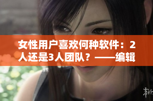 女性用戶喜歡何種軟件：2人還是3人團隊？——編輯調(diào)查筆記
