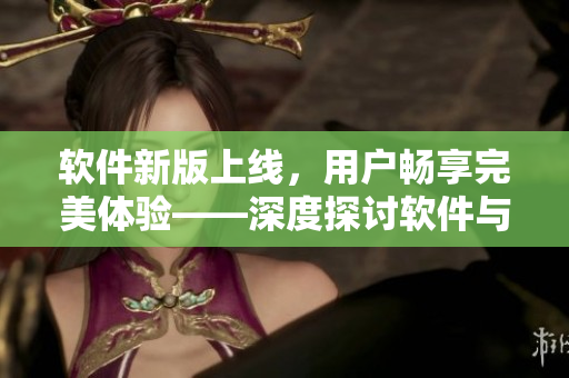 軟件新版上線，用戶暢享完美體驗(yàn)——深度探討軟件與用戶的契合關(guān)系