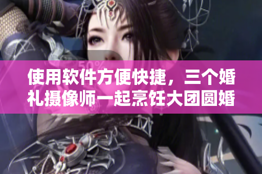 使用軟件方便快捷，三個(gè)婚禮攝像師一起烹飪大團(tuán)圓婚禮視頻