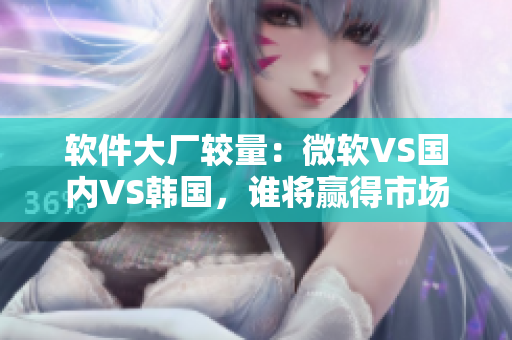 軟件大廠較量：微軟VS國內(nèi)VS韓國，誰將贏得市場份額？