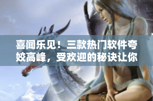 喜聞樂見！三款熱門軟件夸姣高峰，受歡迎的秘訣讓你驚嘆！