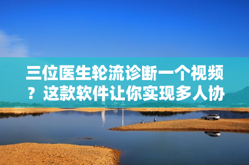 三位醫(yī)生輪流診斷一個(gè)視頻？這款軟件讓你實(shí)現(xiàn)多人協(xié)作編輯！
