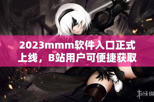 2023mmm軟件入口正式上線，B站用戶可便捷獲取最新軟件資源！