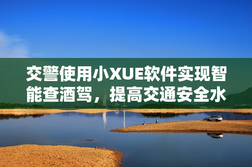 交警使用小XUE軟件實(shí)現(xiàn)智能查酒駕，提高交通安全水平